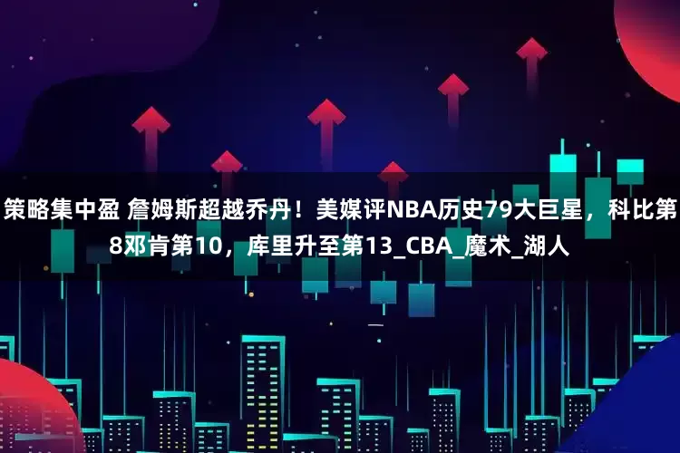 策略集中盈 詹姆斯超越乔丹！美媒评NBA历史79大巨星，科比第8邓肯第10，库里升至第13_CBA_魔术_湖人