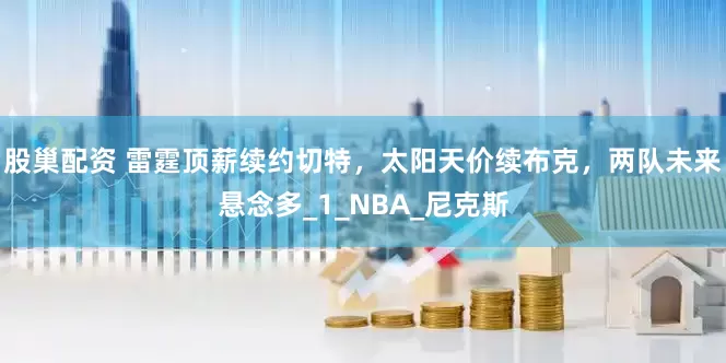 股巢配资 雷霆顶薪续约切特，太阳天价续布克，两队未来悬念多_1_NBA_尼克斯