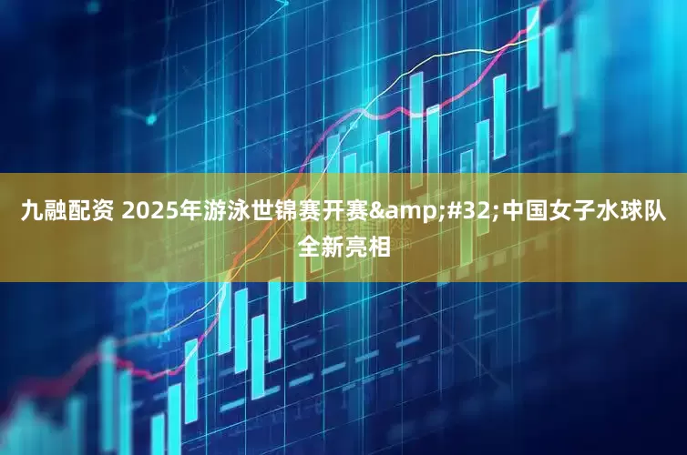 九融配资 2025年游泳世锦赛开赛&#32;中国女子水球队全新亮相
