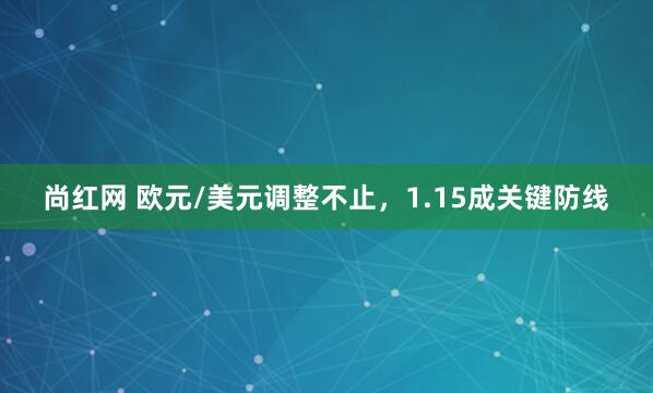 尚红网 欧元/美元调整不止，1.15成关键防线