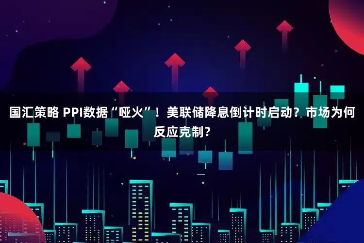国汇策略 PPI数据“哑火”！美联储降息倒计时启动？市场为何反应克制？