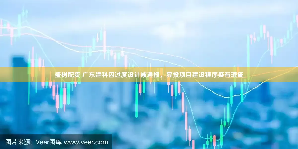 盛树配资 广东建科因过度设计被通报，募投项目建设程序疑有瑕疵