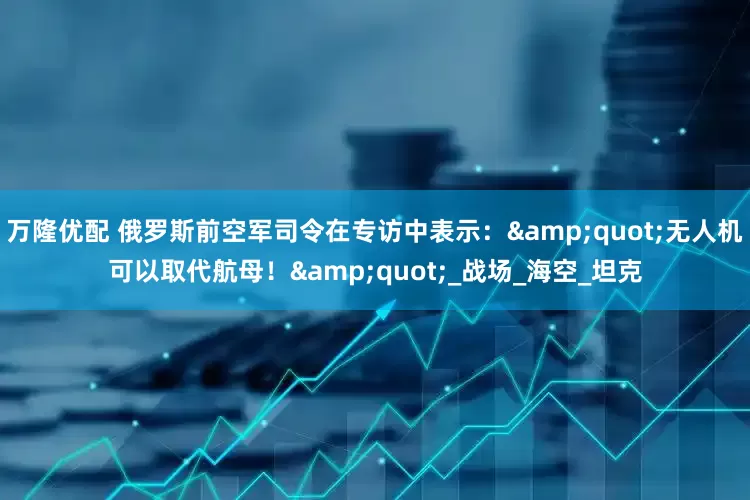 万隆优配 俄罗斯前空军司令在专访中表示：&quot;无人机可以取代航母！&quot;_战场_海空_坦克