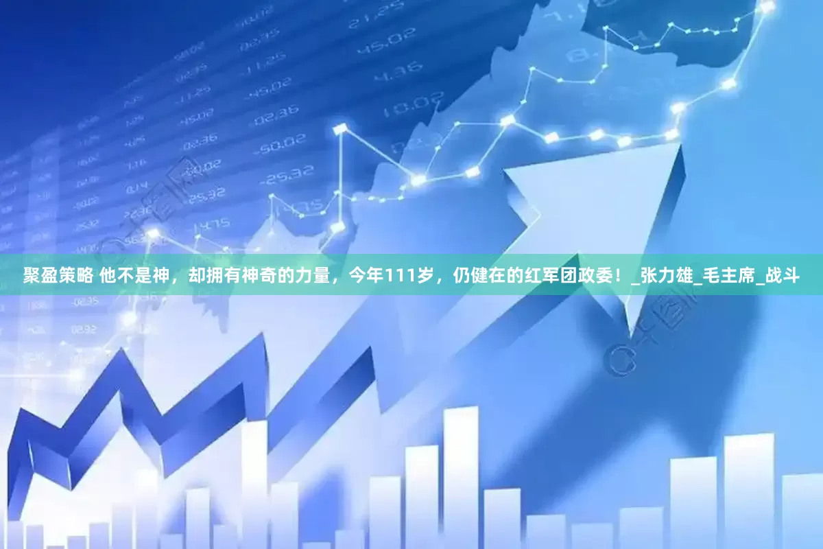 聚盈策略 他不是神，却拥有神奇的力量，今年111岁，仍健在的红军团政委！_张力雄_毛主席_战斗