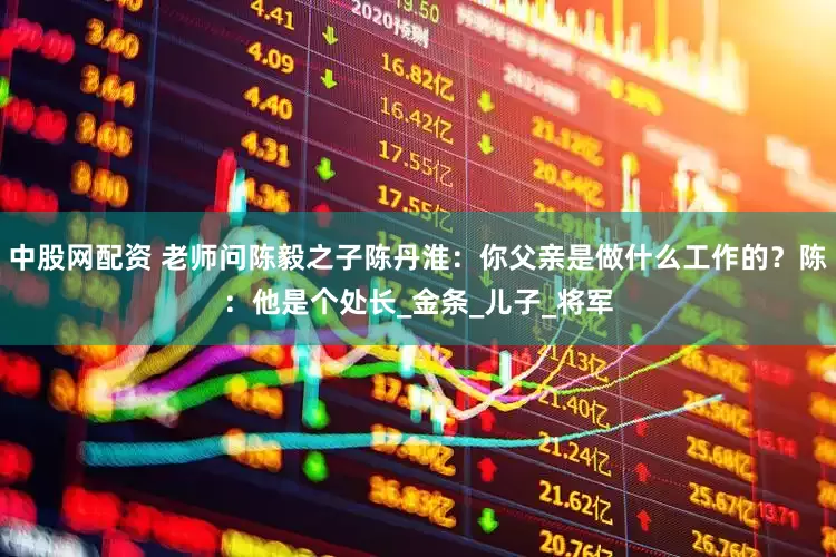 中股网配资 老师问陈毅之子陈丹淮：你父亲是做什么工作的？陈：他是个处长_金条_儿子_将军