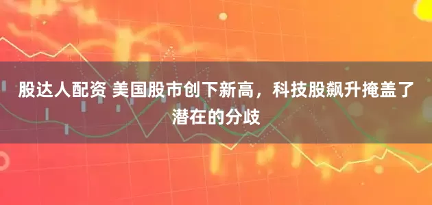 股达人配资 美国股市创下新高，科技股飙升掩盖了潜在的分歧