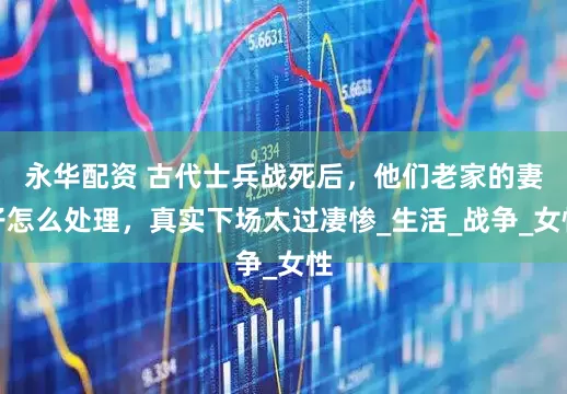 永华配资 古代士兵战死后，他们老家的妻子怎么处理，真实下场太过凄惨_生活_战争_女性