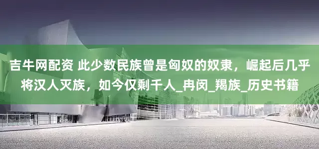 吉牛网配资 此少数民族曾是匈奴的奴隶，崛起后几乎将汉人灭族，如今仅剩千人_冉闵_羯族_历史书籍
