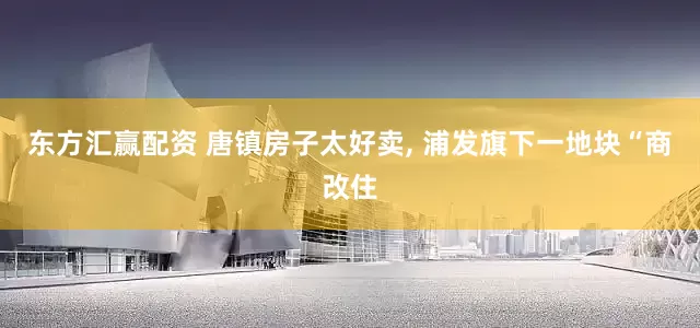 东方汇赢配资 唐镇房子太好卖, 浦发旗下一地块“商改住