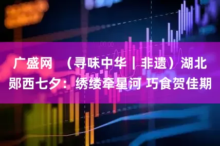 广盛网  （寻味中华｜非遗）湖北郧西七夕：绣缕牵星河 巧食贺佳期