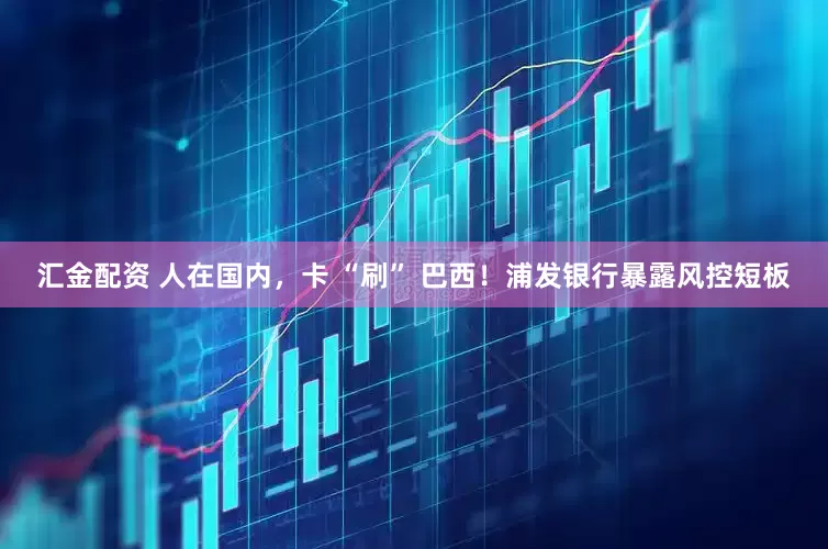 汇金配资 人在国内，卡 “刷” 巴西！浦发银行暴露风控短板