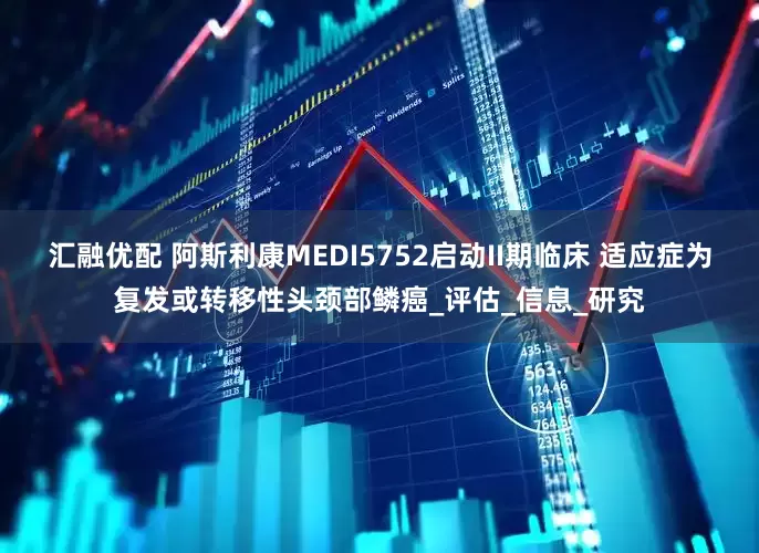 汇融优配 阿斯利康MEDI5752启动II期临床 适应症为复发或转移性头颈部鳞癌_评估_信息_研究