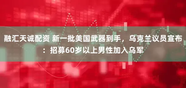 融汇天诚配资 新一批美国武器到手，乌克兰议员宣布：招募60岁以上男性加入乌军