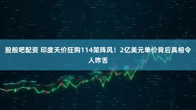 股般吧配资 印度天价狂购114架阵风！2亿美元单价背后真相令人咋舌