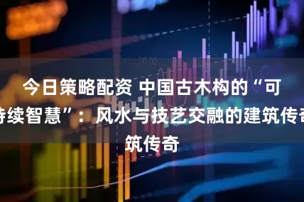 今日策略配资 中国古木构的“可持续智慧”:风水与技艺交融的建筑传奇