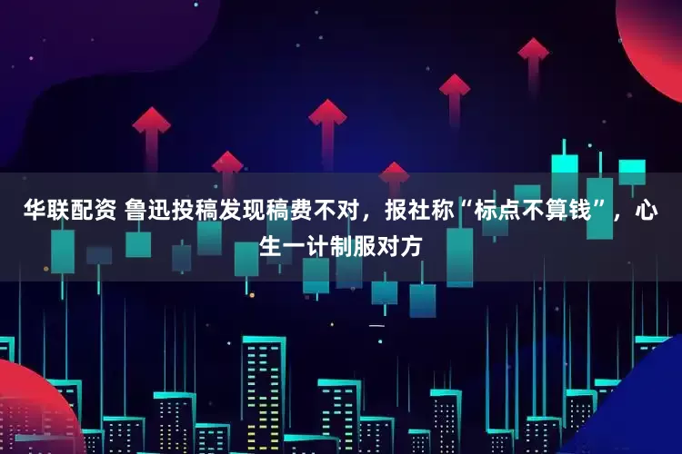 华联配资 鲁迅投稿发现稿费不对,报社称“标点不算钱”,心生一计制服对方