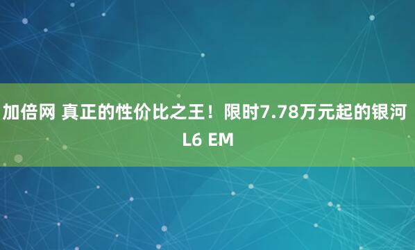 加倍网 真正的性价比之王！限时7.78万元起的银河 L6 EM