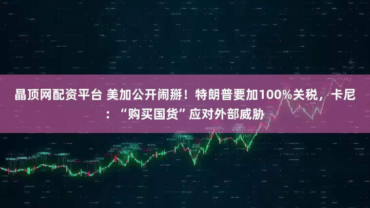 晶顶网配资平台 美加公开闹掰！特朗普要加100%关税，卡尼：“购买国货”应对外部威胁